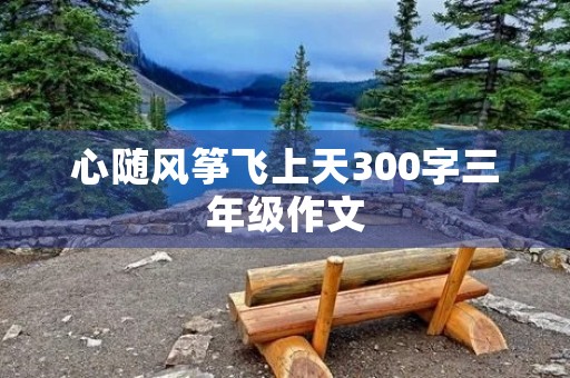 心随风筝飞上天300字三年级作文 心随风筝飞上天300字三年级作文