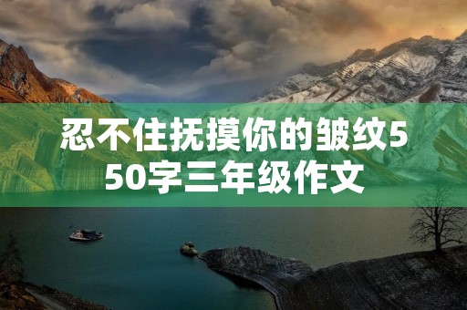 忍不住抚摸你的皱纹550字三年级作文 忍不住抚摸你的皱纹550字三年级作文