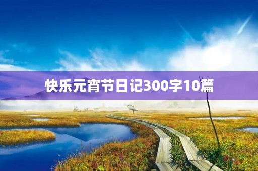 快乐元宵节日记300字10篇 快乐元宵节日记300字10篇