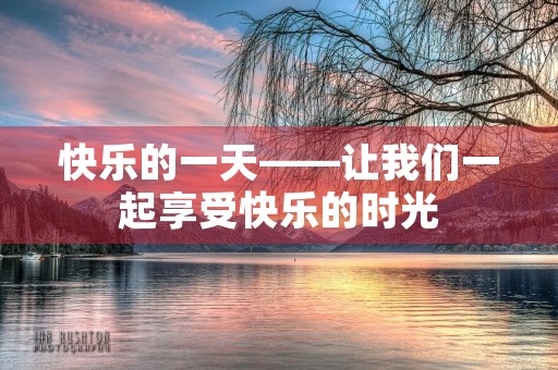 快乐的一天——让我们一起享受快乐的时光 快乐的一天——让我们一起享受快乐的时光