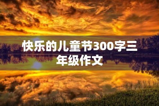 快乐的儿童节300字三年级作文 快乐的儿童节300字三年级作文