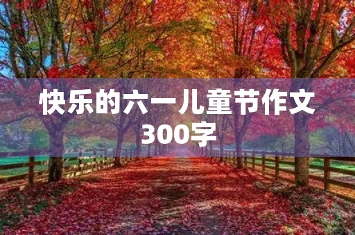 快乐的六一儿童节作文300字 快乐的六一儿童节作文300字