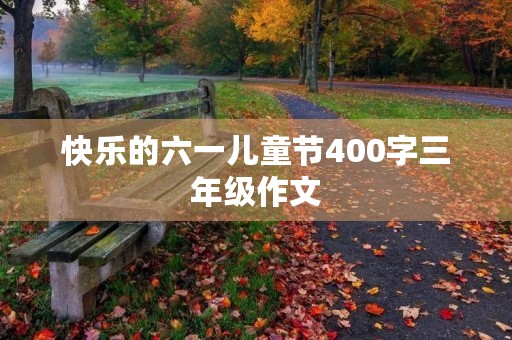 快乐的六一儿童节400字三年级作文 快乐的六一儿童节400字三年级作文