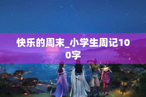 快乐的周末_小学生周记100字 快乐的周末_小学生周记100字