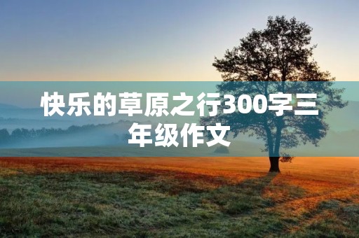 快乐的草原之行300字三年级作文 快乐的草原之行300字三年级作文