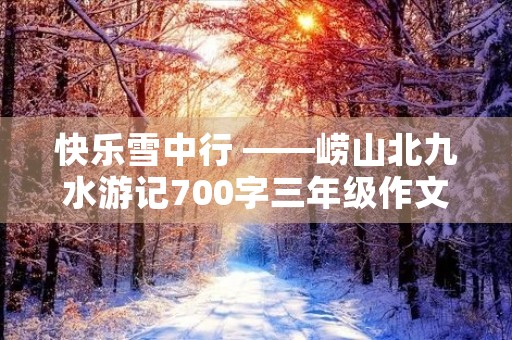 快乐雪中行 ——崂山北九水游记700字三年级作文 快乐雪中行 ——崂山北九水游记700字三年级作文