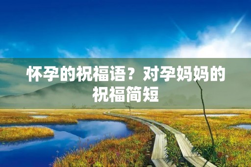 怀孕的祝福语?对孕妈妈的祝福简短 怀孕的祝福语?对孕妈妈的祝福简短