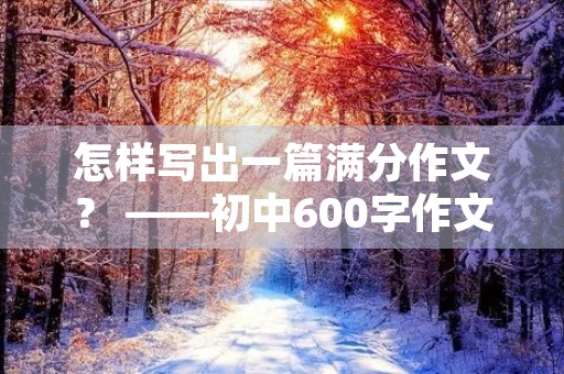 怎样写出一篇满分作文? ——初中600字作文 怎样写出一篇满分作文? ——初中600字作文