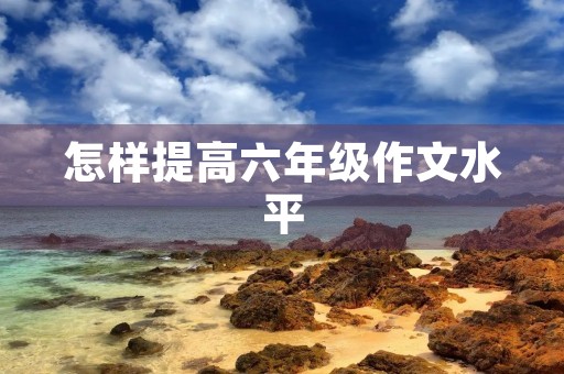 怎样提高六年级作文水平 怎样提高六年级作文水平