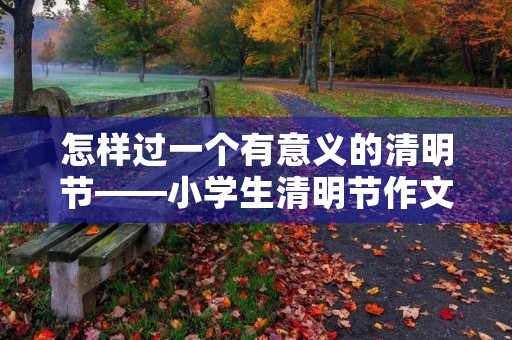 怎样过一个有意义的清明节——小学生清明节作文 怎样过一个有意义的清明节——小学生清明节作文