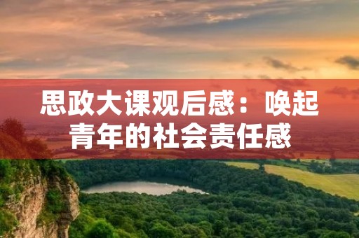 思政大课观后感:唤起青年的社会责任感 思政大课观后感:唤起青年的社会责任感