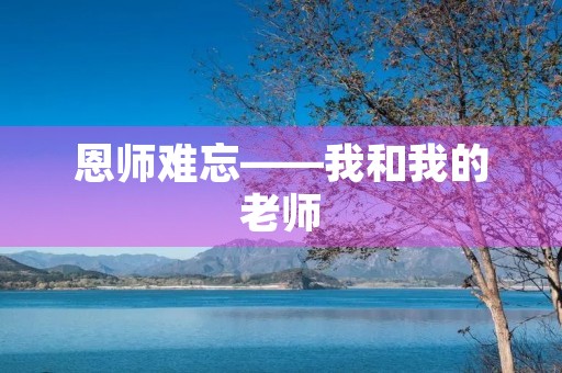恩师难忘——我和我的老师 恩师难忘——我和我的老师