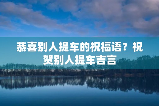 恭喜别人提车的祝福语?祝贺别人提车吉言
