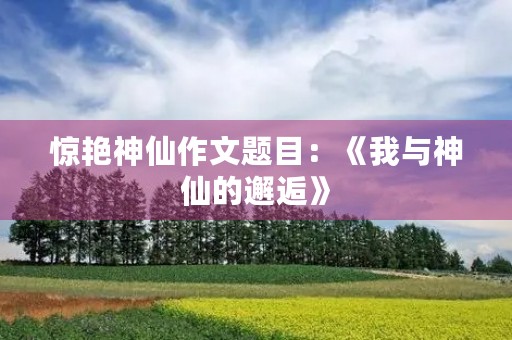 惊艳神仙作文题目:《我与神仙的邂逅》 惊艳神仙作文题目:《我与神仙的邂逅》