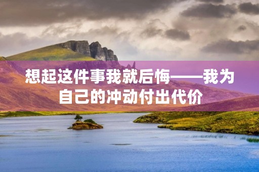 想起这件事我就后悔——我为自己的冲动付出代价 想起这件事我就后悔——我为自己的冲动付出代价