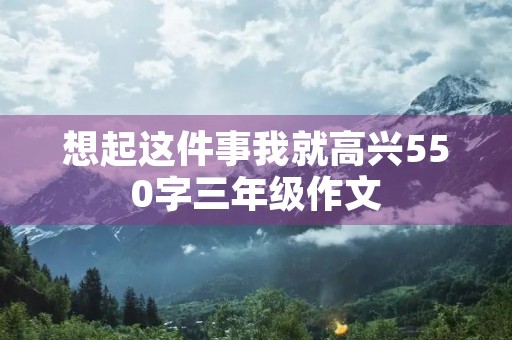 想起这件事我就高兴550字三年级作文 想起这件事我就高兴550字三年级作文