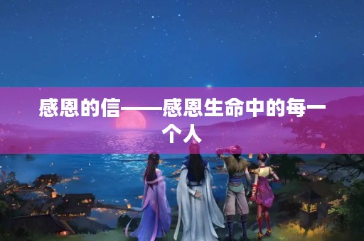 感恩的信——感恩生命中的每一个人 感恩的信——感恩生命中的每一个人