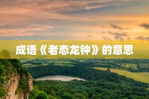 成语《老态龙钟》的意思 成语《老态龙钟》的意思