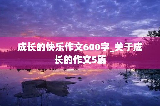 成长的快乐作文600字_关于成长的作文5篇
