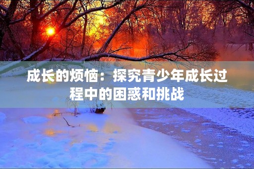 成长的烦恼:探究青少年成长过程中的困惑和挑战 成长的烦恼:探究青少年成长过程中的困惑和挑战
