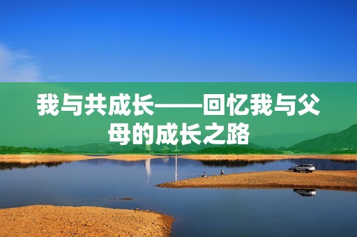 我与共成长——回忆我与父母的成长之路 我与共成长——回忆我与父母的成长之路