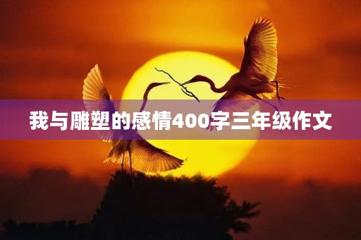我与雕塑的感情400字三年级作文 我与雕塑的感情400字三年级作文