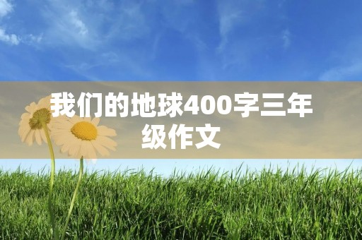 我们的地球400字三年级作文 我们的地球400字三年级作文