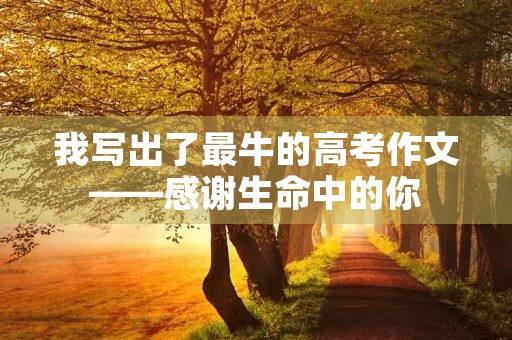 我写出了最牛的高考作文——感谢生命中的你 我写出了最牛的高考作文——感谢生命中的你