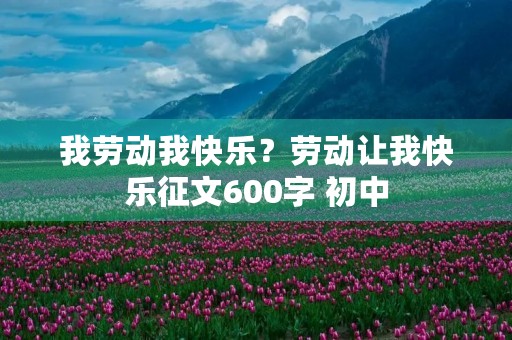 我劳动我快乐?劳动让我快乐征文600字 初中 我劳动我快乐?劳动让我快乐征文600字 初中