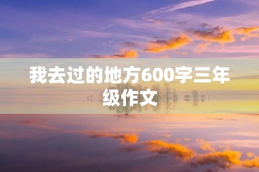 我去过的地方600字三年级作文 我去过的地方600字三年级作文
