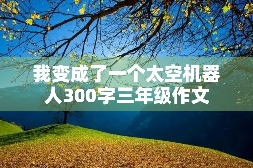 我变成了一个太空机器人300字三年级作文 我变成了一个太空机器人300字三年级作文