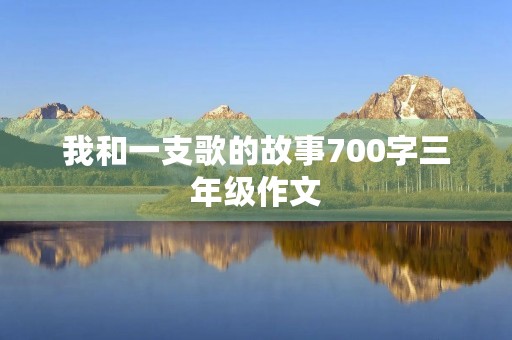 我和一支歌的故事700字三年级作文 我和一支歌的故事700字三年级作文