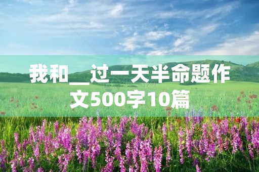 我和__过一天半命题作文500字10篇 我和__过一天半命题作文500字10篇