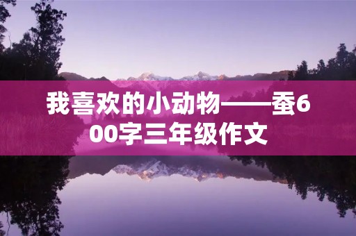我喜欢的小动物——蚕600字三年级作文 我喜欢的小动物——蚕600字三年级作文
