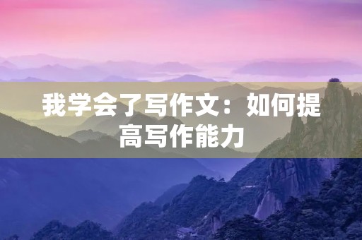 我学会了写作文:如何提高写作能力 我学会了写作文:如何提高写作能力
