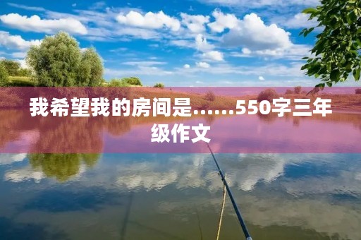 我希望我的房间是……550字三年级作文 我希望我的房间是……550字三年级作文