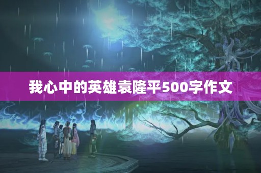 我心中的英雄袁隆平500字作文 我心中的英雄袁隆平500字作文