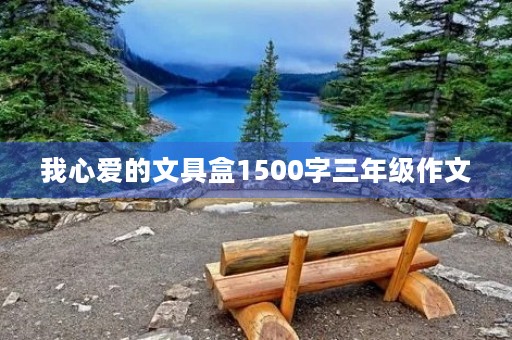 我心爱的文具盒1500字三年级作文 我心爱的文具盒1500字三年级作文