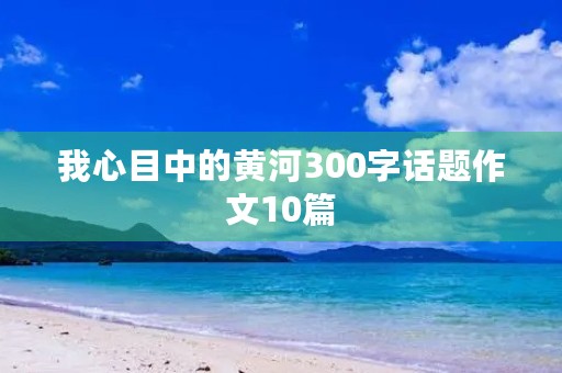 我心目中的黄河300字话题作文10篇 我心目中的黄河300字话题作文10篇
