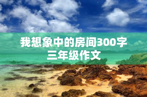 我想象中的房间300字三年级作文 我想象中的房间300字三年级作文