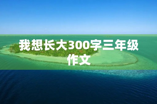 我想长大300字三年级作文 我想长大300字三年级作文