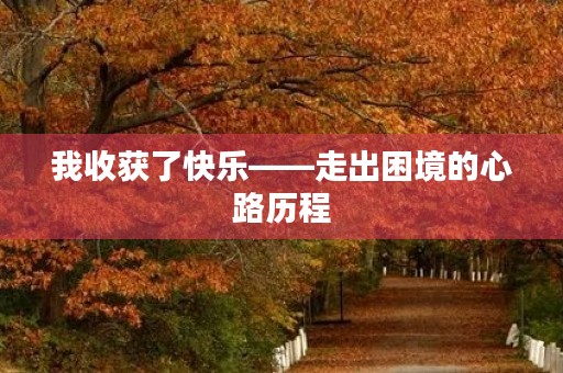 我收获了快乐——走出困境的心路历程 我收获了快乐——走出困境的心路历程