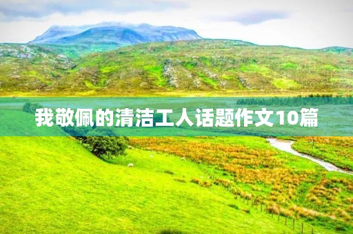 我敬佩的清洁工人话题作文10篇 我敬佩的清洁工人话题作文10篇
