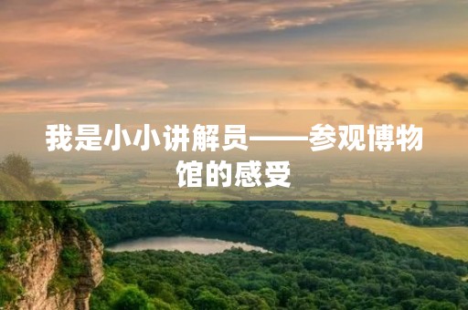 我是小小讲解员——参观博物馆的感受 我是小小讲解员——参观博物馆的感受