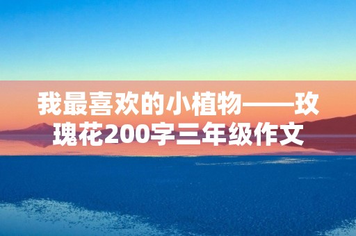 我最喜欢的小植物——玫瑰花200字三年级作文 我最喜欢的小植物——玫瑰花200字三年级作文