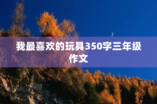 我最喜欢的玩具350字三年级作文 我最喜欢的玩具350字三年级作文