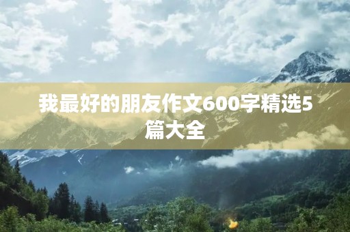 我最好的朋友作文600字精选5篇大全 我最好的朋友作文600字精选5篇大全