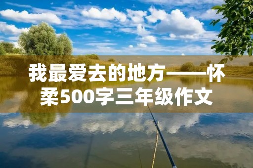 我最爱去的地方——怀柔500字三年级作文 我最爱去的地方——怀柔500字三年级作文