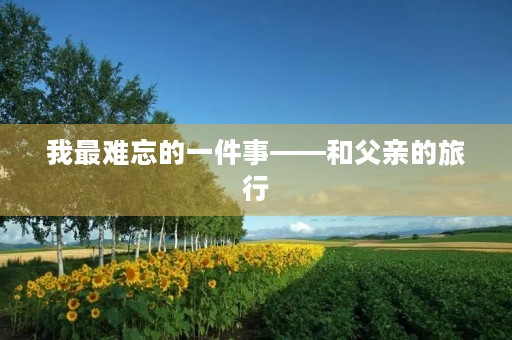 我最难忘的一件事——和父亲的旅行 我最难忘的一件事——和父亲的旅行