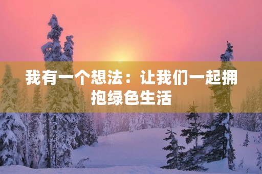 我有一个想法:让我们一起拥抱绿色生活 我有一个想法:让我们一起拥抱绿色生活